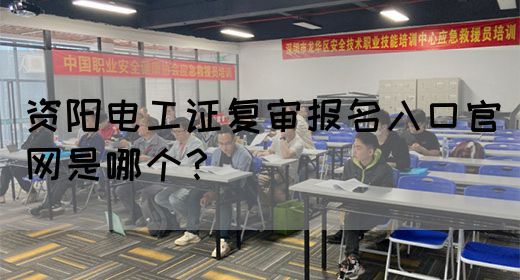 资阳电工证复审报名入口官网是哪个？