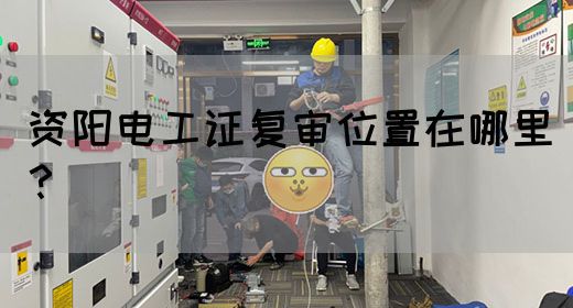 资阳电工证复审位置在哪里？