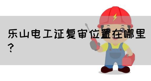乐山电工证复审位置在哪里？