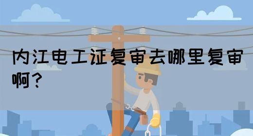 内江电工证复审去哪里复审啊？