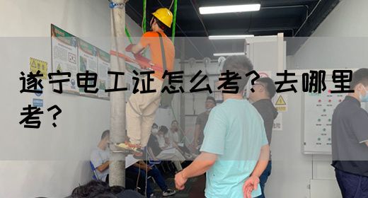 遂宁电工证怎么考？去哪里考？
