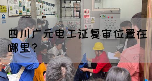 四川广元电工证复审位置在哪里？