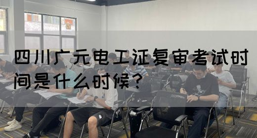 四川广元电工证复审考试时间是什么时候？