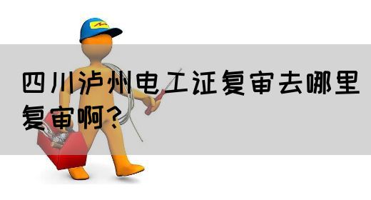 四川泸州电工证复审去哪里复审啊？