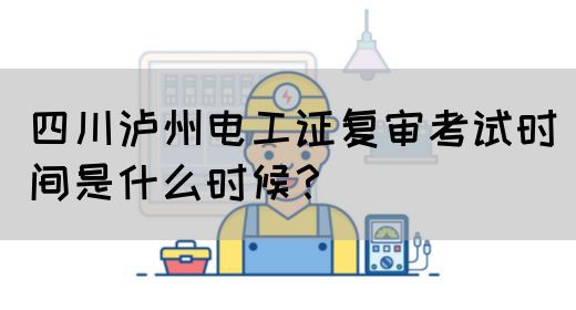 四川泸州电工证复审考试时间是什么时候？