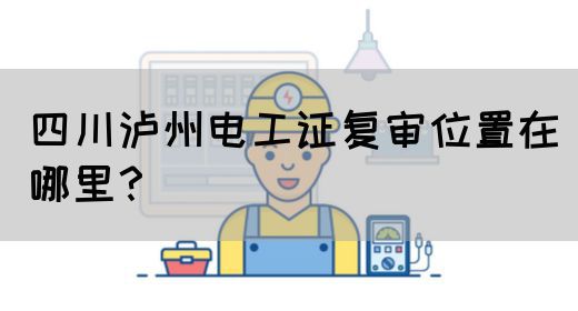 四川泸州电工证复审位置在哪里？