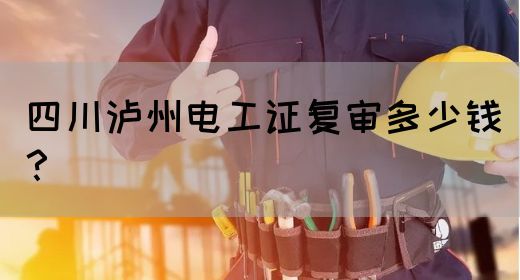 四川泸州电工证复审多少钱？