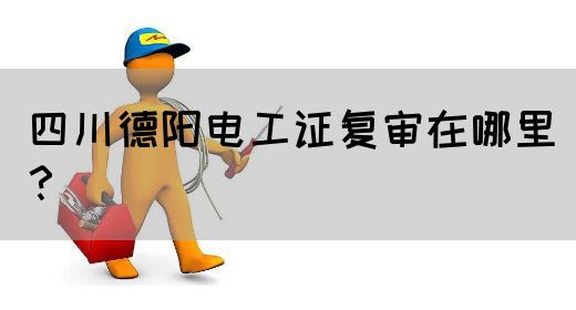四川德阳电工证复审在哪里？