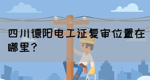 四川德阳电工证复审位置在哪里？