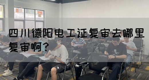 四川德阳电工证复审去哪里复审啊？