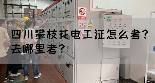 四川攀枝花电工证怎么考？去哪里考？