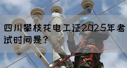 四川攀枝花电工证2025年考试时间是？