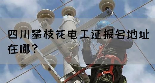 四川攀枝花电工证报名地址在哪？