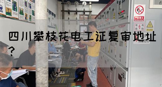 四川攀枝花电工证复审地址？
