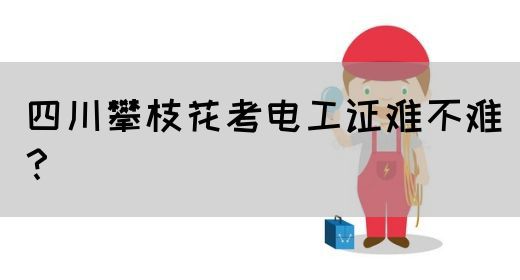 四川攀枝花考电工证难不难？