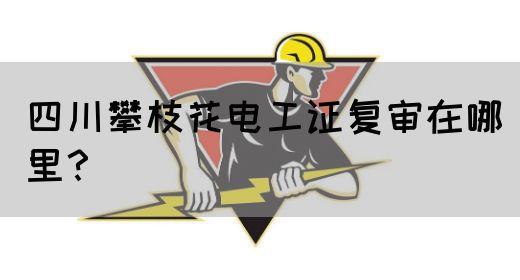 四川攀枝花电工证复审在哪里？