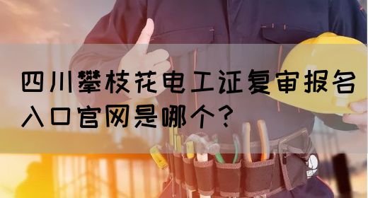 四川攀枝花电工证复审报名入口官网是哪个？