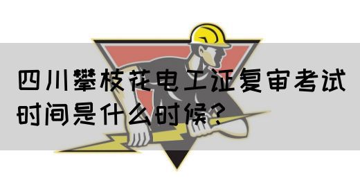 四川攀枝花电工证复审考试时间是什么时候？