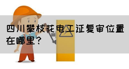 四川攀枝花电工证复审位置在哪里？