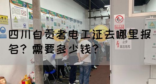 四川自贡考电工证去哪里报名？需要多少钱？