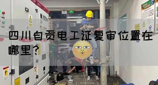 四川自贡电工证复审位置在哪里？