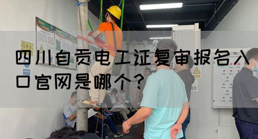 四川自贡电工证复审报名入口官网是哪个？