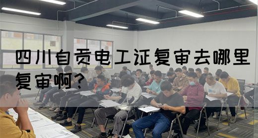 四川自贡电工证复审去哪里复审啊？