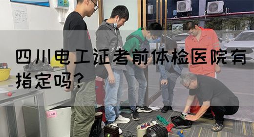 四川电工证考前体检医院有指定吗？