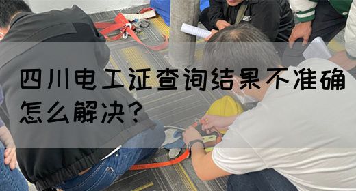 四川电工证查询结果不准确怎么解决？