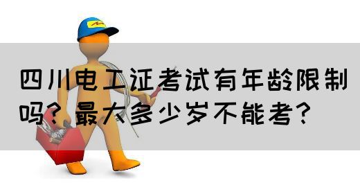 四川电工证考试有年龄限制吗？最大多少岁不能考？