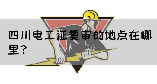 四川电工证复审的地点在哪里？