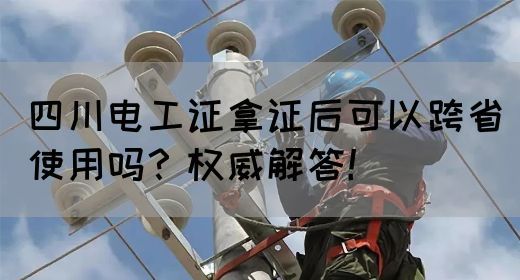 四川电工证拿证后可以跨省使用吗？权威解答！