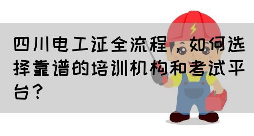 四川电工证全流程，如何选择靠谱的培训机构和考试平台？