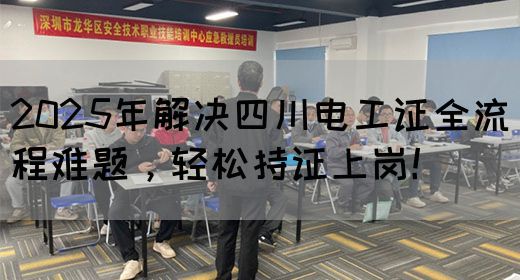 2025年解决四川电工证全流程难题，轻松持证上岗！