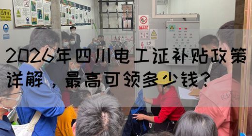 2026年四川电工证补贴政策详解，最高可领多少钱？