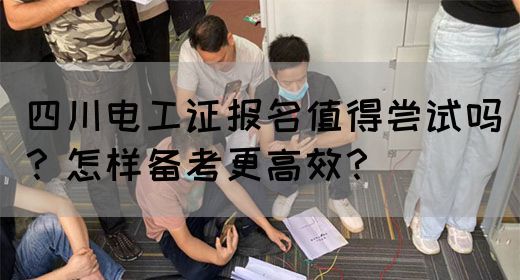 四川电工证报名值得尝试吗？怎样备考更高效？