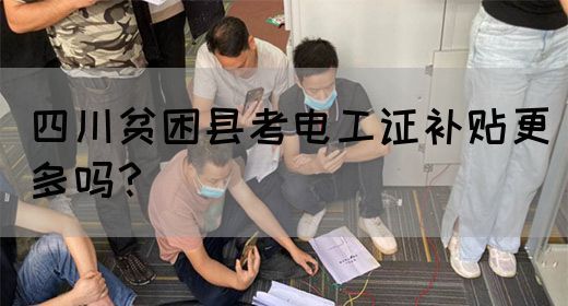 四川贫困县农民工考电工证，补贴比其他地区高？真相来了！