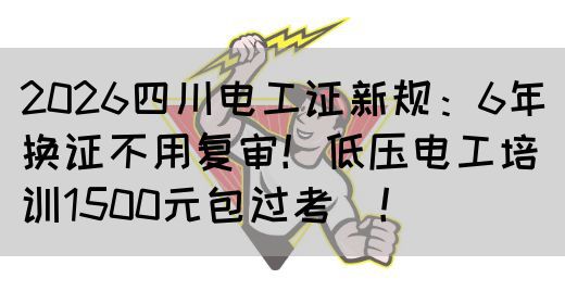 2026四川电工证新规：6年换证不用复审！低压电工培训1500元包过考‌！