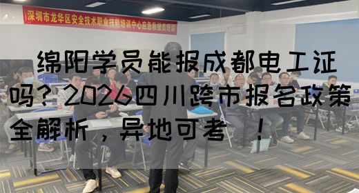 ‌绵阳学员能报成都电工证吗？2026四川跨市报名政策全解析，异地可考‌！