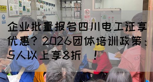 企业批量报名四川电工证享优惠？2026团体培训政策：5人以上享8折‌！