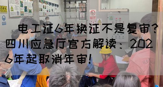 ‌电工证6年换证不是复审？四川应急厅官方解读：2026年起取消年审！