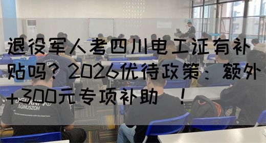 退役军人考四川电工证有补贴吗？2026优待政策：额外+300元专项补助‌！