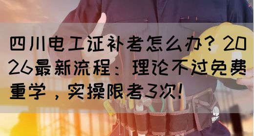 四川电工证补考怎么办？2026最新流程：理论不过免费重学，实操限考3次！