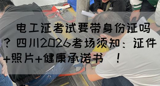 ‌电工证考试要带身份证吗？四川2026考场须知：证件+照片+健康承诺书‌！