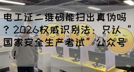 电工证二维码能扫出真伪吗？2026权威识别法：只认“国家安全生产考试”公众号‌‌！