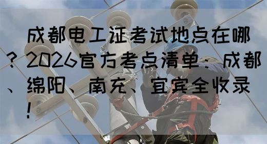 ‌成都电工证考试地点在哪？2026官方考点清单：成都、绵阳、南充、宜宾全收录‌‌！