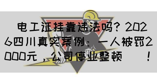 ‌电工证挂靠违法吗？2026四川真实案例：一人被罚2000元，公司停业整顿‌‌！