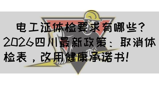 ‌电工证体检要求有哪些？2026四川最新政策：取消体检表，改用健康承诺书！