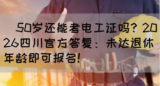 ‌50岁还能考电工证吗？2026四川官方答复：未达退休年龄即可报名！