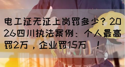 电工证无证上岗罚多少？2026四川执法案例：个人最高罚2万，企业罚15万‌！